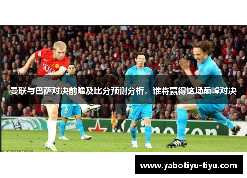曼联与巴萨对决前瞻及比分预测分析，谁将赢得这场巅峰对决